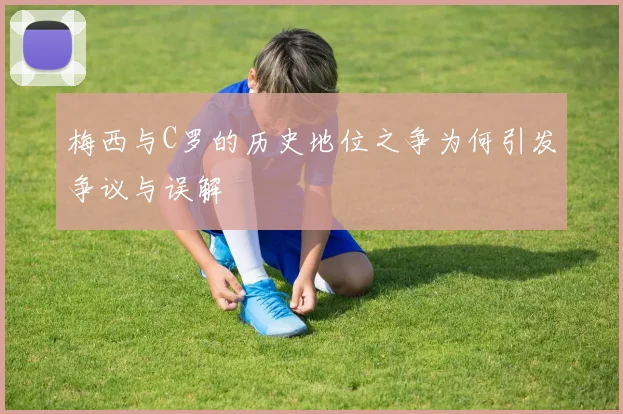 梅西与C罗的历史地位之争为何引发争议与误解