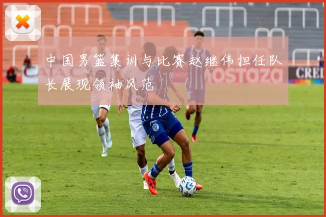 中国男篮集训与比赛赵继伟担任队长展现领袖风范