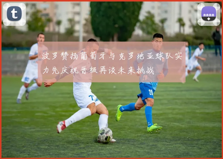 波罗赞扬葡萄牙与克罗地亚球队实力先庆祝晋级再谈未来挑战
