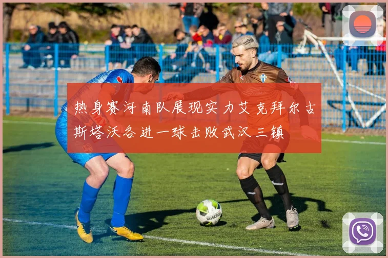热身赛河南队展现实力艾克拜尔古斯塔沃各进一球击败武汉三镇
