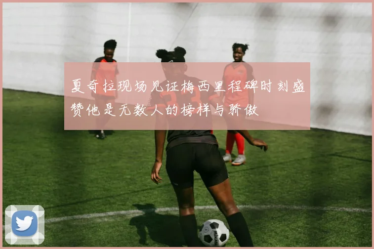 夏奇拉现场见证梅西里程碑时刻盛赞他是无数人的榜样与骄傲