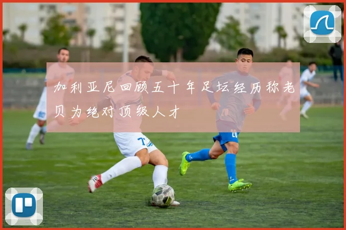 加利亚尼回顾五十年足坛经历称老贝为绝对顶级人才