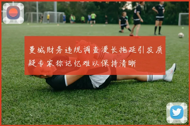 曼城财务违规调查漫长拖延引发质疑专家称记忆难以保持清晰