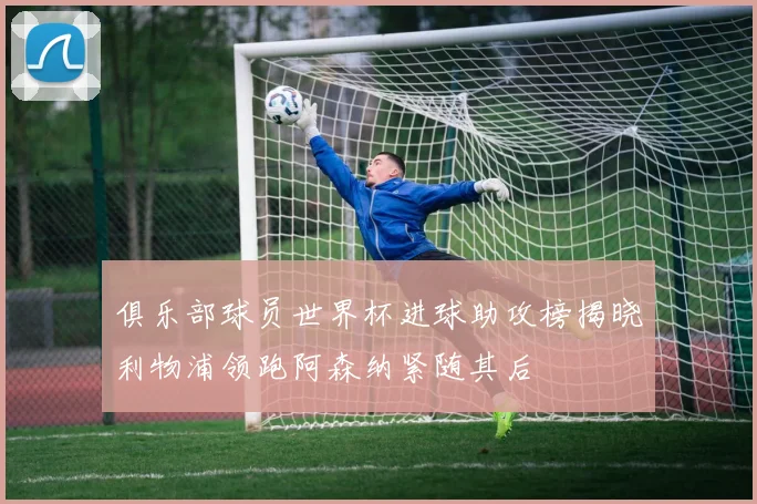 俱乐部球员世界杯进球助攻榜揭晓利物浦领跑阿森纳紧随其后