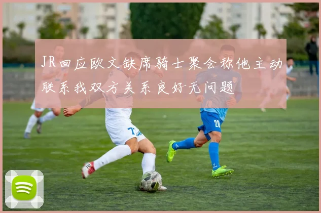 JR回应欧文缺席骑士聚会称他主动联系我双方关系良好无问题