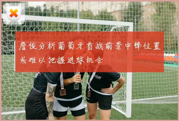 詹俊分析葡萄牙首战前景中锋位置或难以把握进球机会