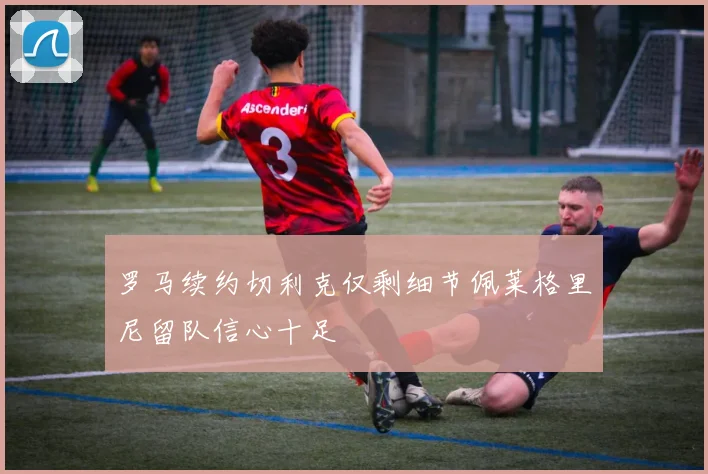 罗马续约切利克仅剩细节佩莱格里尼留队信心十足